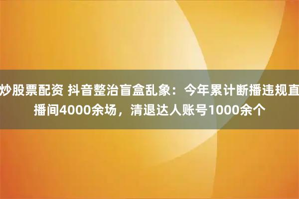 炒股票配资 抖音整治盲盒乱象：今年累计断播违规直播间4000余场，清退达人账号1000余个