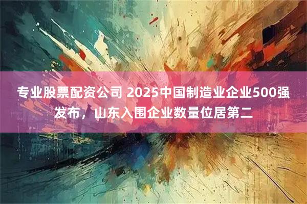 专业股票配资公司 2025中国制造业企业500强发布，山东入围企业数量位居第二