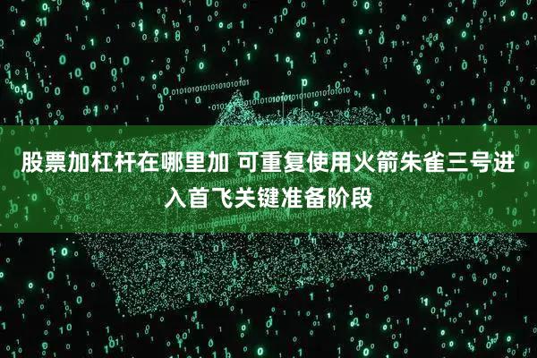 股票加杠杆在哪里加 可重复使用火箭朱雀三号进入首飞关键准备阶段