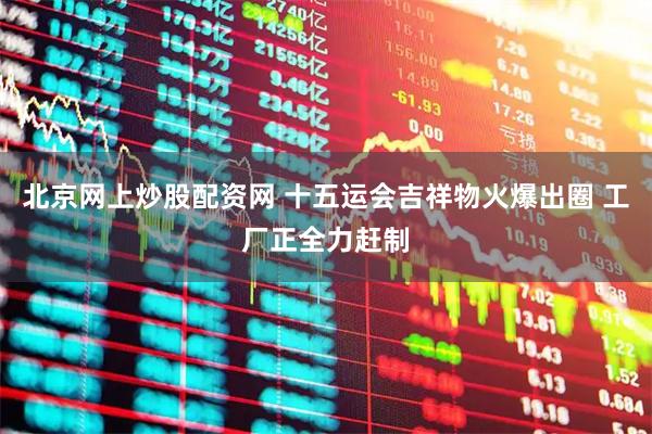 北京网上炒股配资网 十五运会吉祥物火爆出圈 工厂正全力赶制