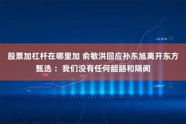 股票加杠杆在哪里加 俞敏洪回应孙东旭离开东方甄选 ：我们没有任何龃龉和隔阂