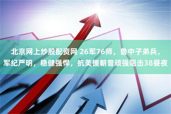 北京网上炒股配资网 26军76师，鲁中子弟兵，军纪严明，稳健强悍，抗美援朝曾顽强阻击38昼夜