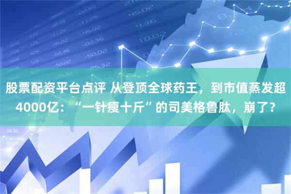 股票配资平台点评 从登顶全球药王，到市值蒸发超4000亿：“一针瘦十斤”的司美格鲁肽，崩了？