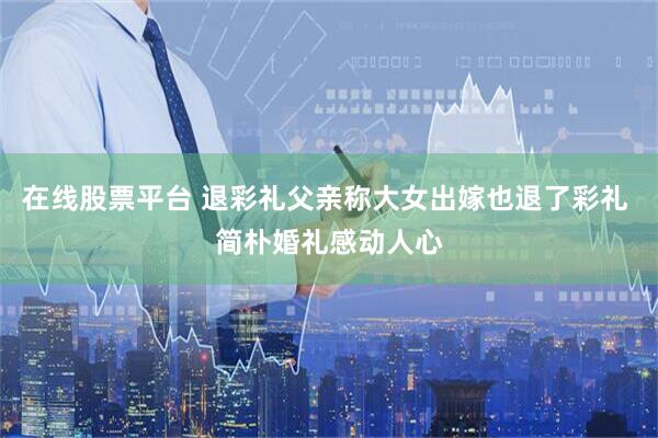 在线股票平台 退彩礼父亲称大女出嫁也退了彩礼 简朴婚礼感动人心