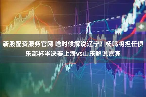 新股配资服务官网 啥时候解说辽宁？杨鸣将担任俱乐部杯半决赛上海vs山东解说嘉宾