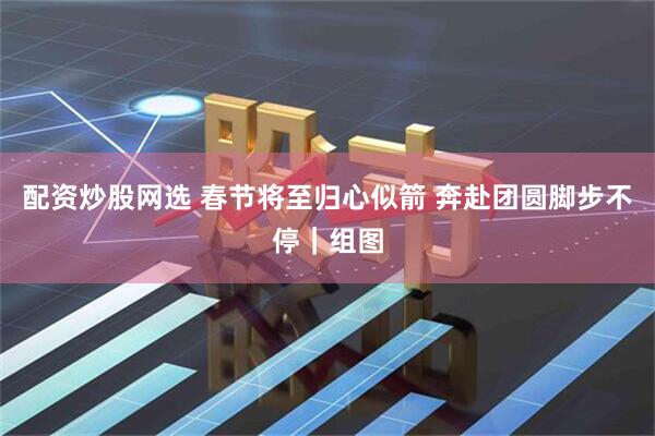 配资炒股网选 春节将至归心似箭 奔赴团圆脚步不停｜组图