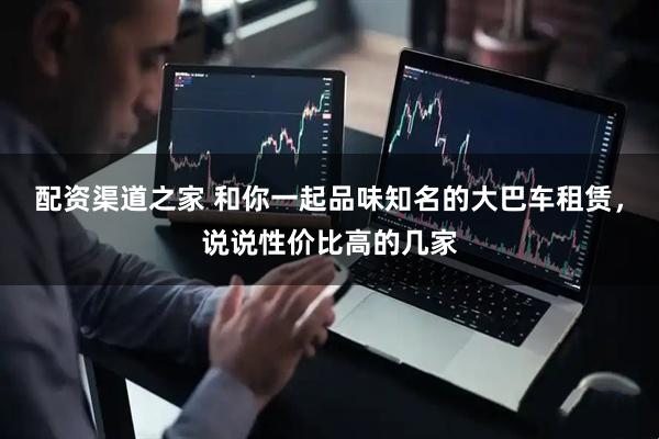 配资渠道之家 和你一起品味知名的大巴车租赁，说说性价比高的几家