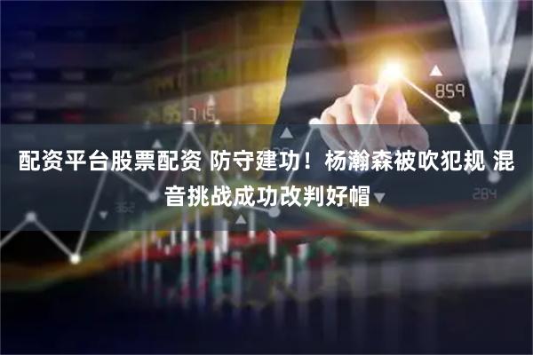 配资平台股票配资 防守建功！杨瀚森被吹犯规 混音挑战成功改判好帽