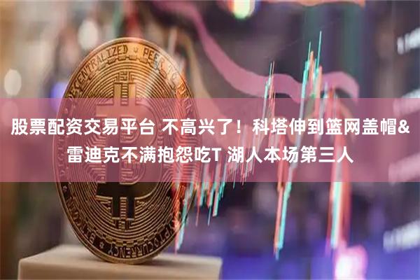 股票配资交易平台 不高兴了！科塔伸到篮网盖帽&雷迪克不满抱怨吃T 湖人本场第三人