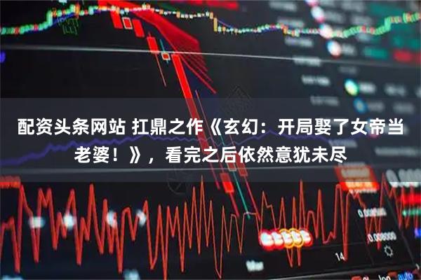 配资头条网站 扛鼎之作《玄幻：开局娶了女帝当老婆！》，看完之后依然意犹未尽