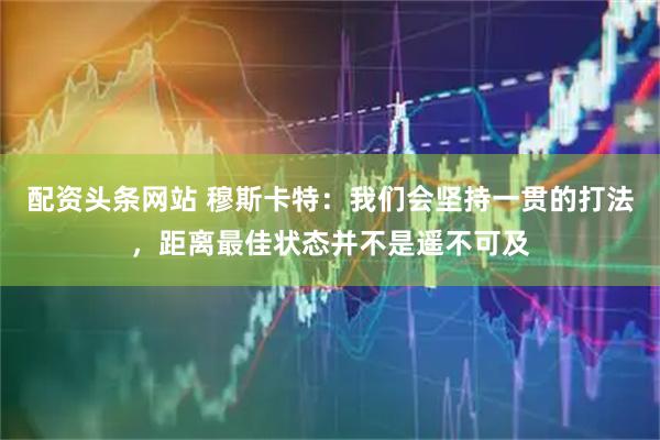 配资头条网站 穆斯卡特：我们会坚持一贯的打法，距离最佳状态并不是遥不可及