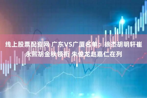 线上股票配资网 广东VS广厦名单：徐杰胡明轩崔永熙胡金秋领衔 朱俊龙赵嘉仁在列