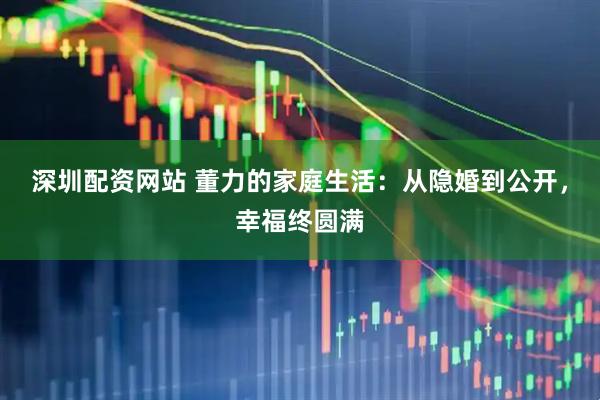 深圳配资网站 董力的家庭生活：从隐婚到公开，幸福终圆满