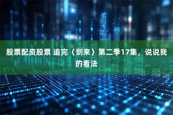 股票配资股票 追完〈剑来〉第二季17集，说说我的看法