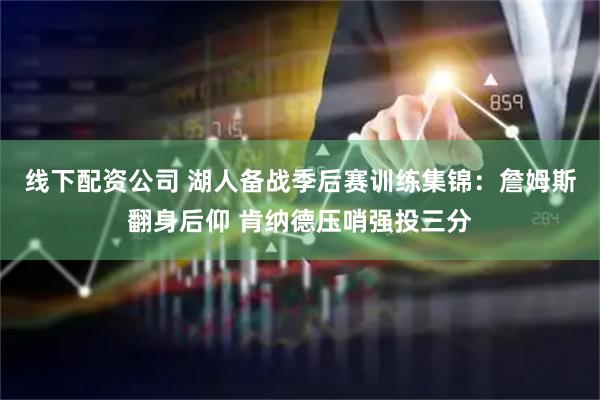 线下配资公司 湖人备战季后赛训练集锦：詹姆斯翻身后仰 肯纳德压哨强投三分