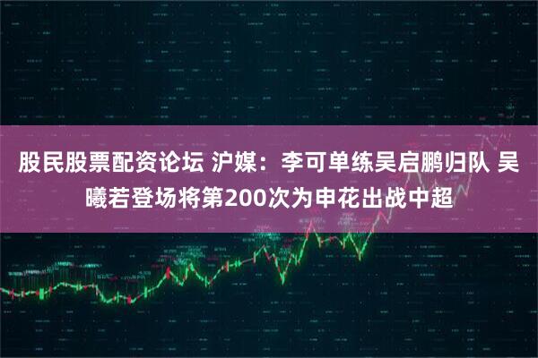 股民股票配资论坛 沪媒：李可单练吴启鹏归队 吴曦若登场将第200次为申花出战中超