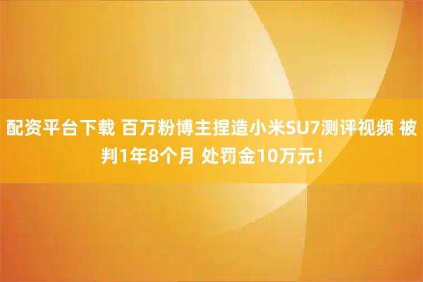 配资平台下载 百万粉博主捏造小米SU7测评视频 被判1年8个月 处罚金10万元！