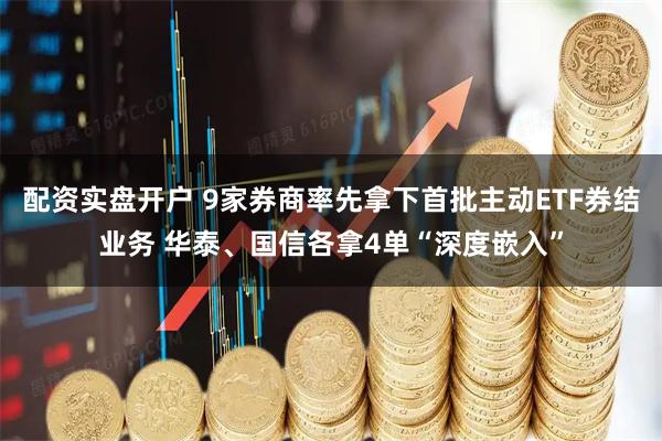 配资实盘开户 9家券商率先拿下首批主动ETF券结业务 华泰、国信各拿4单“深度嵌入”