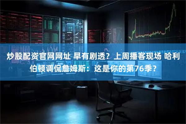 炒股配资官网网址 早有剧透？上周播客现场 哈利伯顿调侃詹姆斯：这是你的第76季？