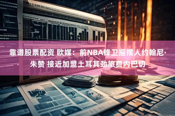 靠谱股票配资 欧媒：前NBA锋卫摇摆人约翰尼·朱赞 接近加盟土耳其劲旅费内巴切