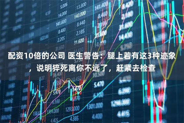 配资10倍的公司 医生警告：腿上若有这3种迹象，说明猝死离你不远了，赶紧去检查