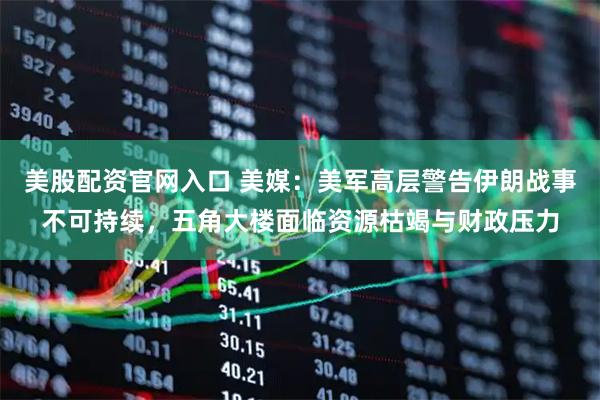美股配资官网入口 美媒：美军高层警告伊朗战事不可持续，五角大楼面临资源枯竭与财政压力