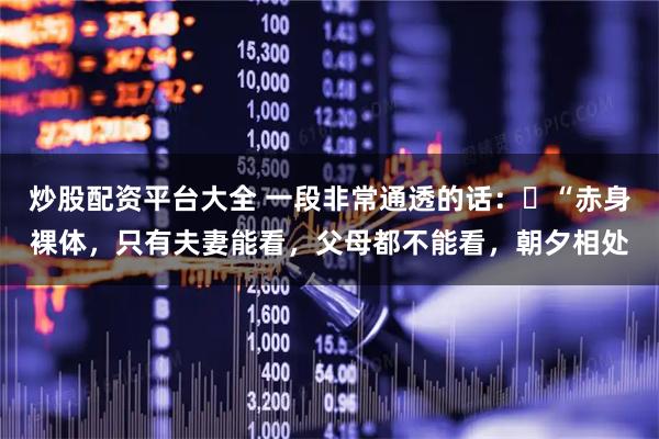 炒股配资平台大全 一段非常通透的话：​“赤身裸体，只有夫妻能看，父母都不能看，朝夕相处